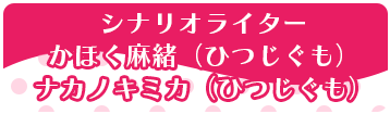 シナリオライター：かほく麻緒（ひつじぐも）、ナカノキミカ（ひつじぐも）