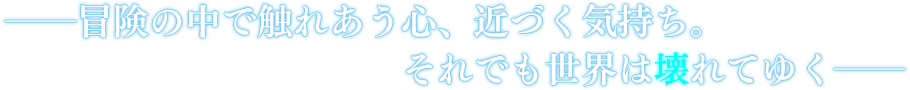 ――冒険の中で触れあう心、近づく気持ち。それでも世界は壊れてゆく――